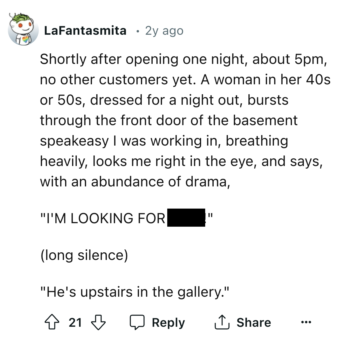 screenshot - LaFantasmita 2y ago Shortly after opening one night, about 5pm, no other customers yet. A woman in her 40s or 50s, dressed for a night out, bursts. through the front door of the basement speakeasy I was working in, breathing heavily, looks me